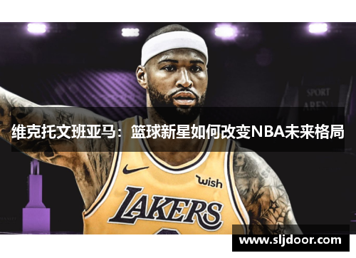 维克托文班亚马：篮球新星如何改变NBA未来格局